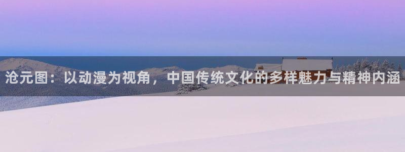 动漫岛官方正版免费下载：沧元图：以动漫为视角，中国传统文化的多样魅力与精神内涵